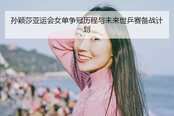 孙颖莎亚运会女单争冠历程与未来世乒赛备战计划